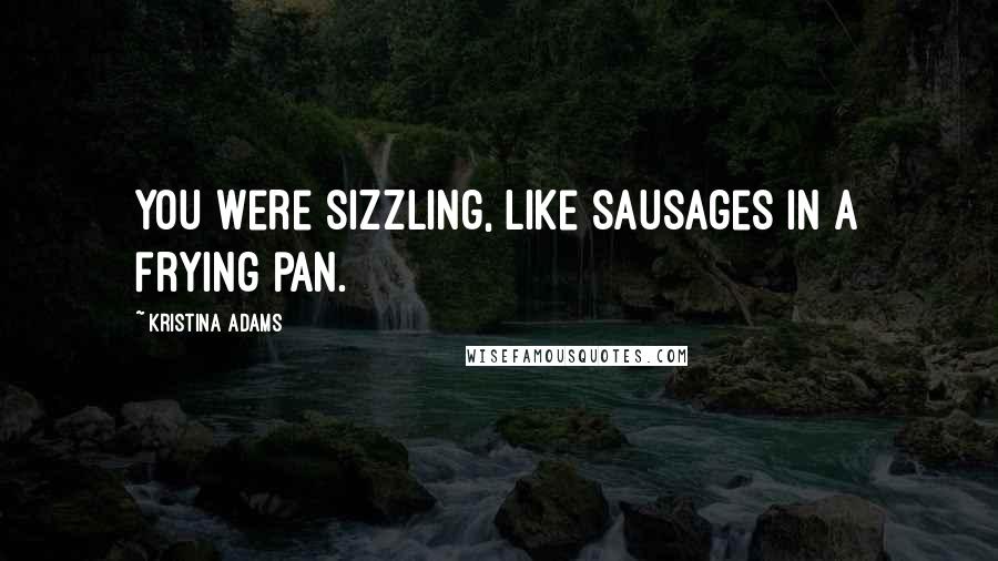 Kristina Adams Quotes: You were sizzling, like sausages in a frying pan.