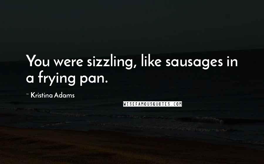 Kristina Adams Quotes: You were sizzling, like sausages in a frying pan.