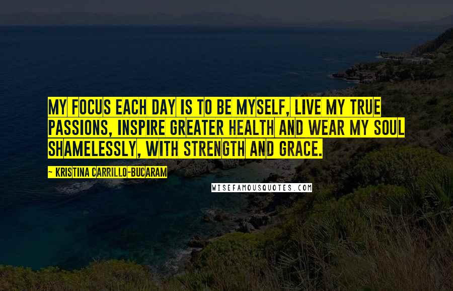 Kristina Carrillo-Bucaram Quotes: My focus each day is to be myself, live my true passions, inspire greater health and wear my soul shamelessly, with strength and grace.