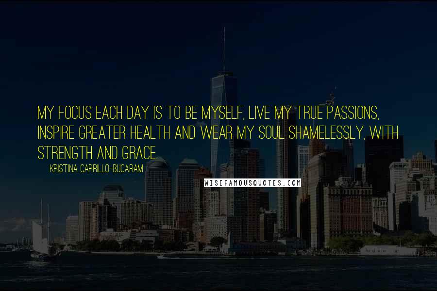 Kristina Carrillo-Bucaram Quotes: My focus each day is to be myself, live my true passions, inspire greater health and wear my soul shamelessly, with strength and grace.