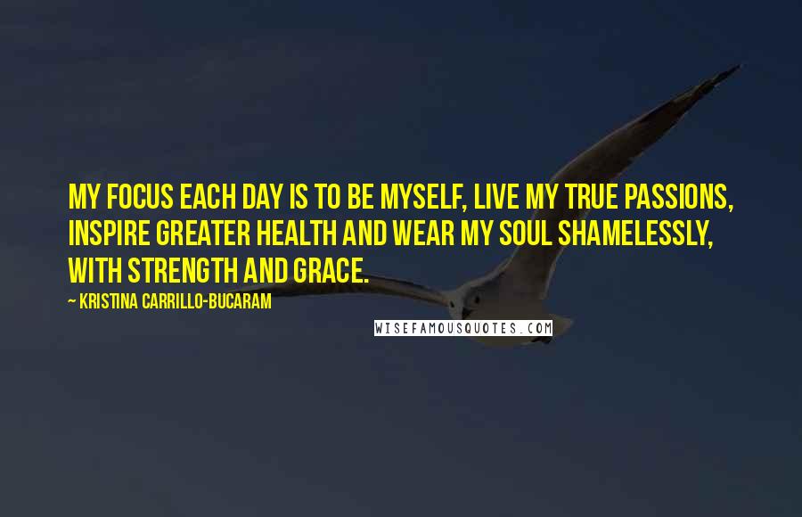 Kristina Carrillo-Bucaram Quotes: My focus each day is to be myself, live my true passions, inspire greater health and wear my soul shamelessly, with strength and grace.