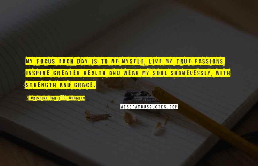 Kristina Carrillo-Bucaram Quotes: My focus each day is to be myself, live my true passions, inspire greater health and wear my soul shamelessly, with strength and grace.