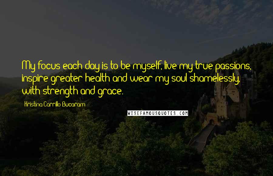 Kristina Carrillo-Bucaram Quotes: My focus each day is to be myself, live my true passions, inspire greater health and wear my soul shamelessly, with strength and grace.