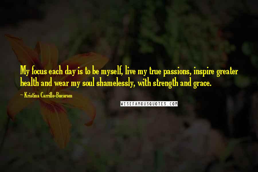 Kristina Carrillo-Bucaram Quotes: My focus each day is to be myself, live my true passions, inspire greater health and wear my soul shamelessly, with strength and grace.