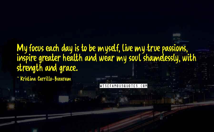 Kristina Carrillo-Bucaram Quotes: My focus each day is to be myself, live my true passions, inspire greater health and wear my soul shamelessly, with strength and grace.