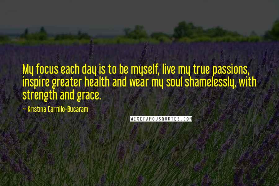 Kristina Carrillo-Bucaram Quotes: My focus each day is to be myself, live my true passions, inspire greater health and wear my soul shamelessly, with strength and grace.