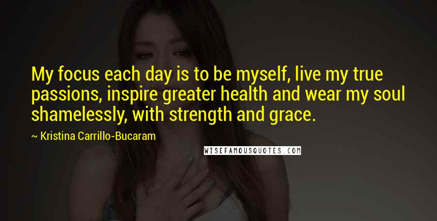 Kristina Carrillo-Bucaram Quotes: My focus each day is to be myself, live my true passions, inspire greater health and wear my soul shamelessly, with strength and grace.