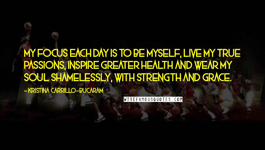 Kristina Carrillo-Bucaram Quotes: My focus each day is to be myself, live my true passions, inspire greater health and wear my soul shamelessly, with strength and grace.