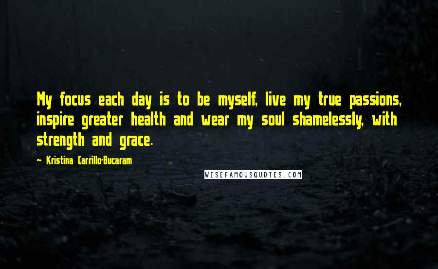 Kristina Carrillo-Bucaram Quotes: My focus each day is to be myself, live my true passions, inspire greater health and wear my soul shamelessly, with strength and grace.