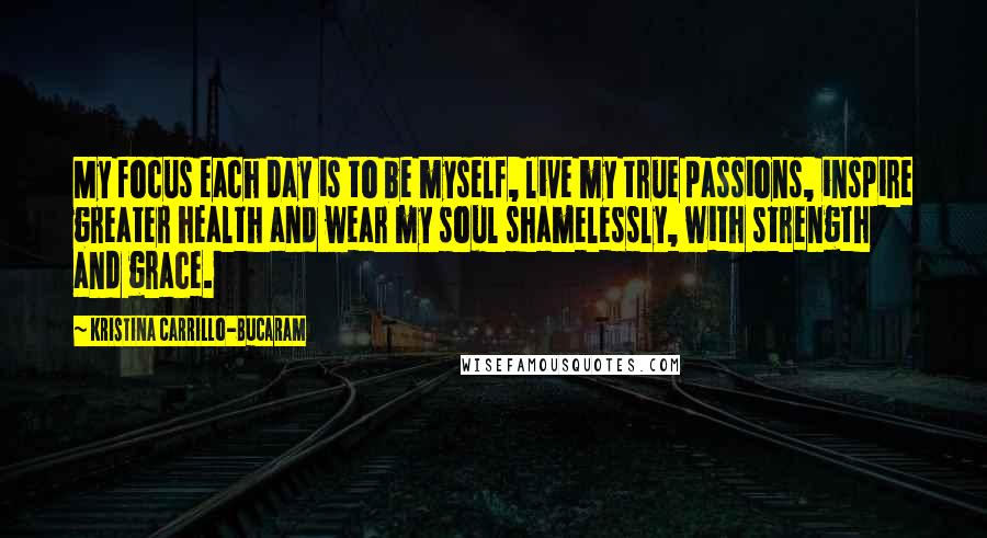 Kristina Carrillo-Bucaram Quotes: My focus each day is to be myself, live my true passions, inspire greater health and wear my soul shamelessly, with strength and grace.