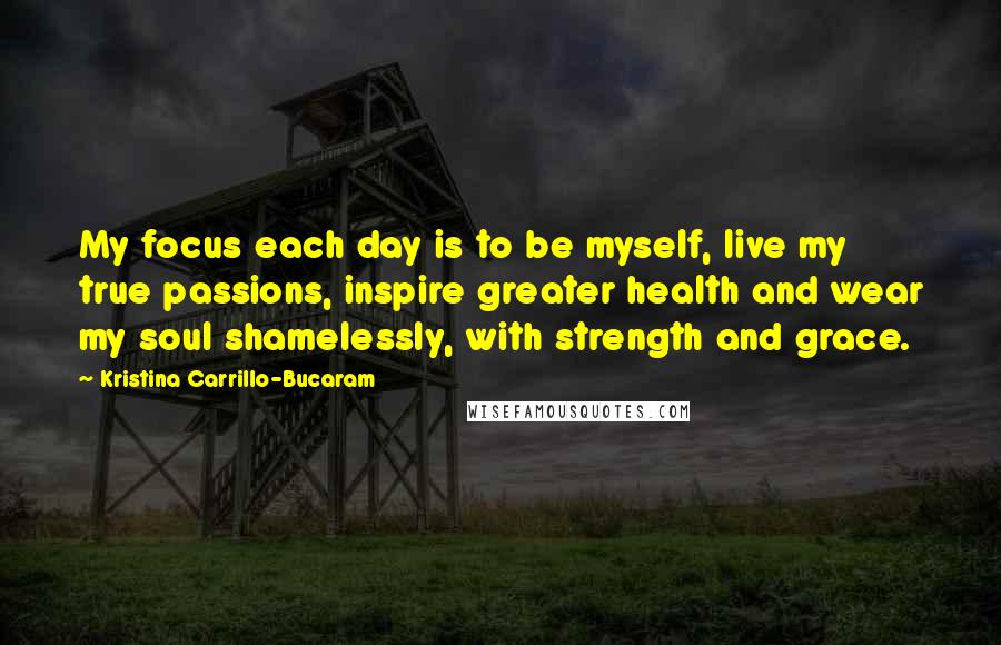 Kristina Carrillo-Bucaram Quotes: My focus each day is to be myself, live my true passions, inspire greater health and wear my soul shamelessly, with strength and grace.