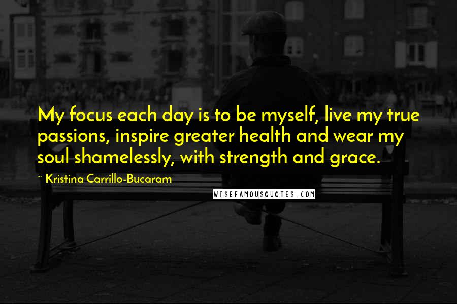 Kristina Carrillo-Bucaram Quotes: My focus each day is to be myself, live my true passions, inspire greater health and wear my soul shamelessly, with strength and grace.