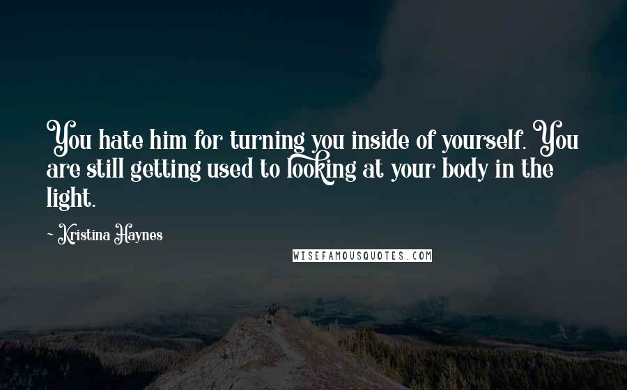 Kristina Haynes Quotes: You hate him for turning you inside of yourself. You are still getting used to looking at your body in the light.