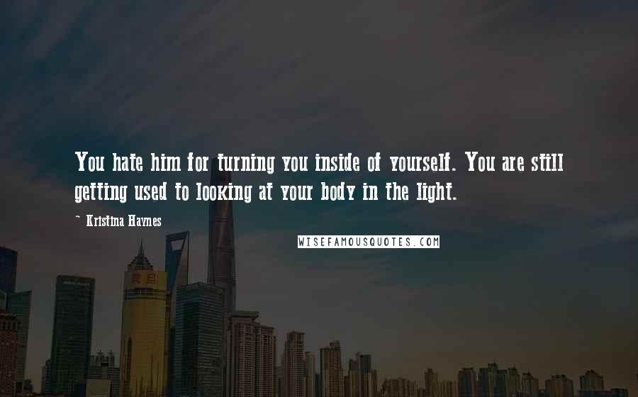 Kristina Haynes Quotes: You hate him for turning you inside of yourself. You are still getting used to looking at your body in the light.