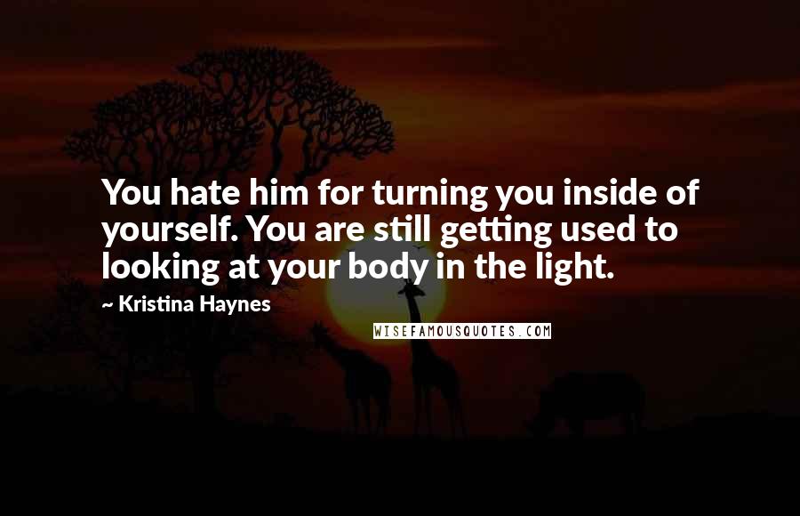 Kristina Haynes Quotes: You hate him for turning you inside of yourself. You are still getting used to looking at your body in the light.