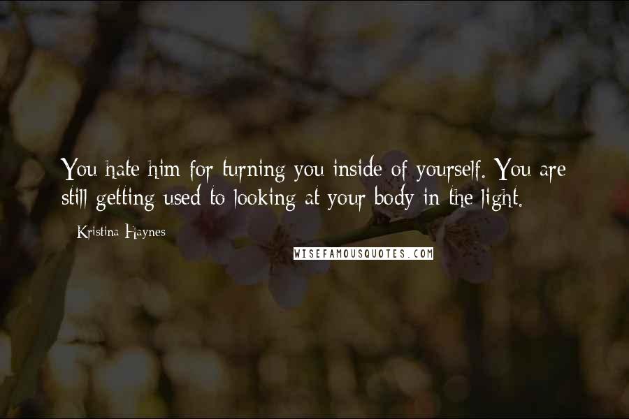 Kristina Haynes Quotes: You hate him for turning you inside of yourself. You are still getting used to looking at your body in the light.