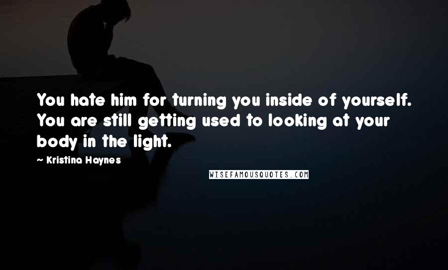 Kristina Haynes Quotes: You hate him for turning you inside of yourself. You are still getting used to looking at your body in the light.