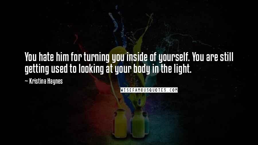 Kristina Haynes Quotes: You hate him for turning you inside of yourself. You are still getting used to looking at your body in the light.