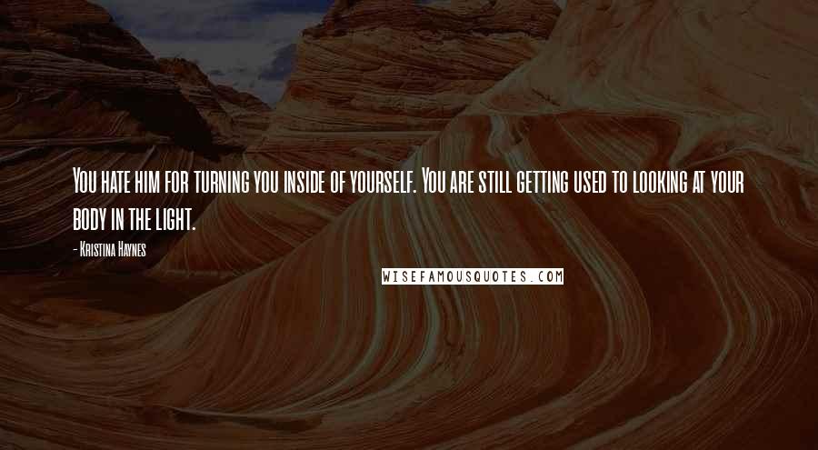 Kristina Haynes Quotes: You hate him for turning you inside of yourself. You are still getting used to looking at your body in the light.