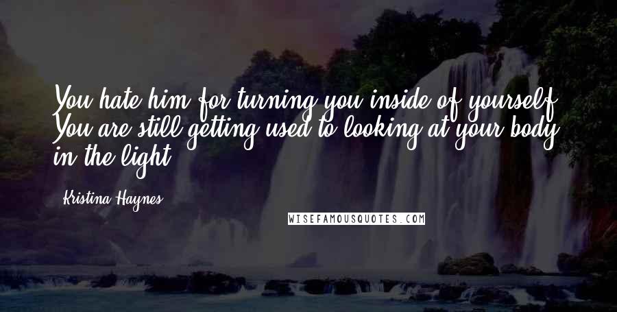 Kristina Haynes Quotes: You hate him for turning you inside of yourself. You are still getting used to looking at your body in the light.