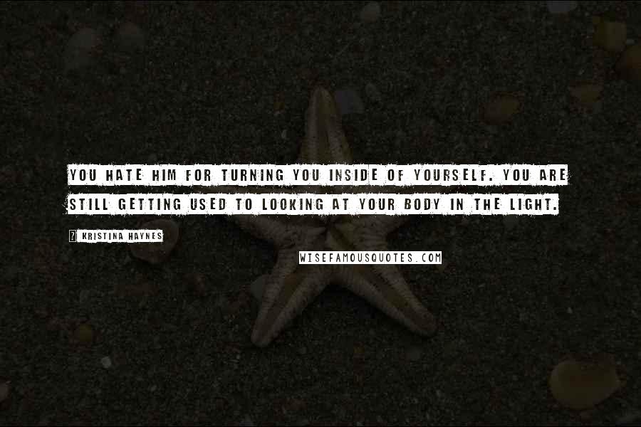 Kristina Haynes Quotes: You hate him for turning you inside of yourself. You are still getting used to looking at your body in the light.