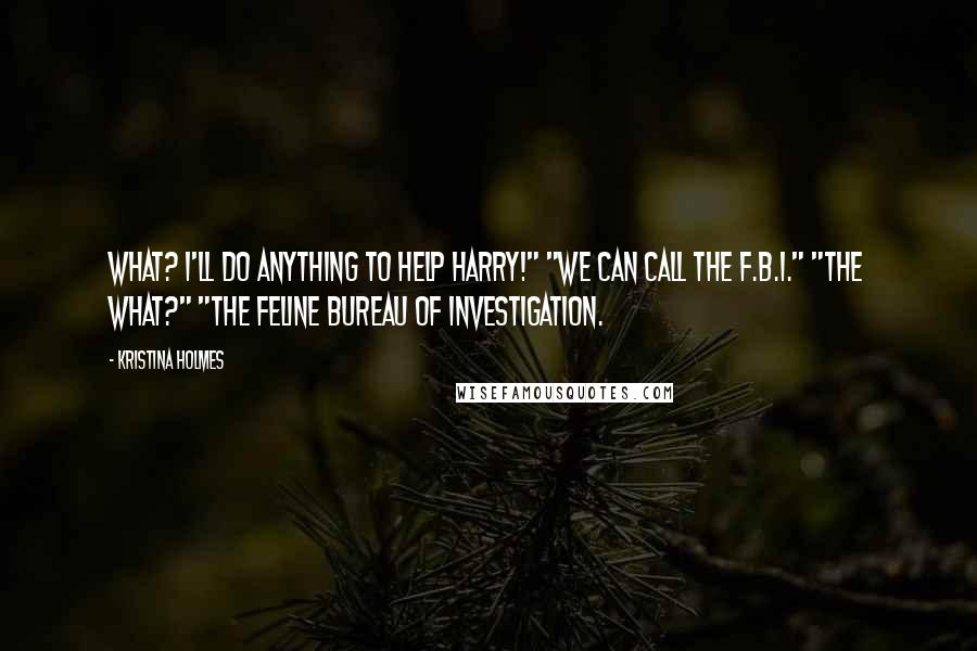 Kristina Holmes Quotes: What? I'll do anything to help Harry!" "We can call the F.B.I." "The what?" "The Feline Bureau of Investigation.