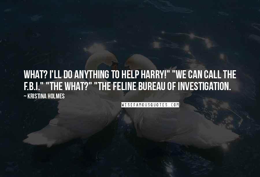 Kristina Holmes Quotes: What? I'll do anything to help Harry!" "We can call the F.B.I." "The what?" "The Feline Bureau of Investigation.