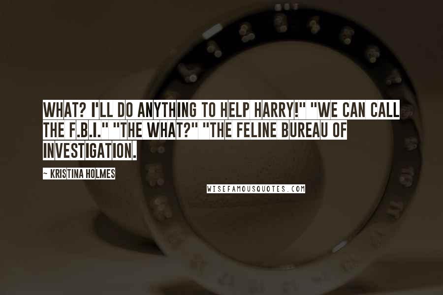 Kristina Holmes Quotes: What? I'll do anything to help Harry!" "We can call the F.B.I." "The what?" "The Feline Bureau of Investigation.