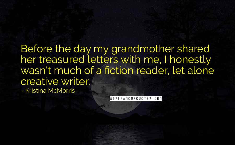 Kristina McMorris Quotes: Before the day my grandmother shared her treasured letters with me, I honestly wasn't much of a fiction reader, let alone creative writer.