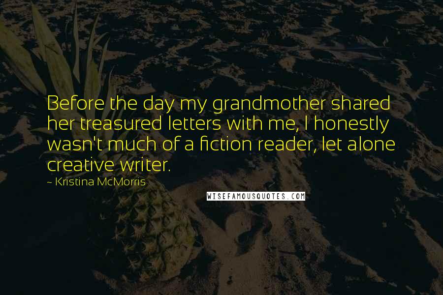 Kristina McMorris Quotes: Before the day my grandmother shared her treasured letters with me, I honestly wasn't much of a fiction reader, let alone creative writer.