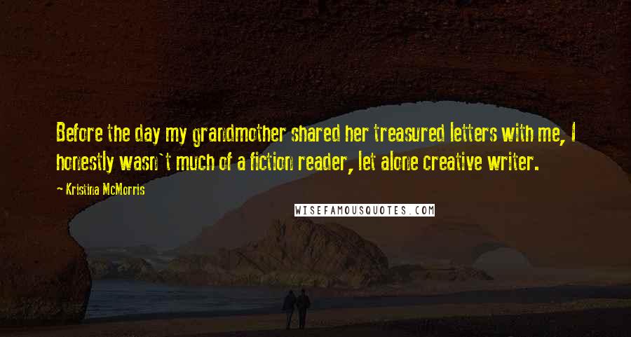 Kristina McMorris Quotes: Before the day my grandmother shared her treasured letters with me, I honestly wasn't much of a fiction reader, let alone creative writer.