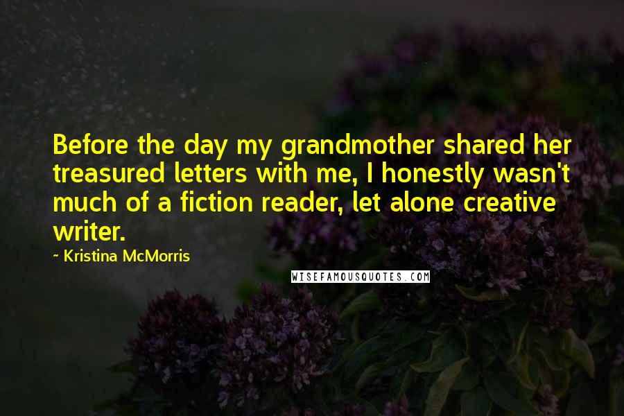 Kristina McMorris Quotes: Before the day my grandmother shared her treasured letters with me, I honestly wasn't much of a fiction reader, let alone creative writer.