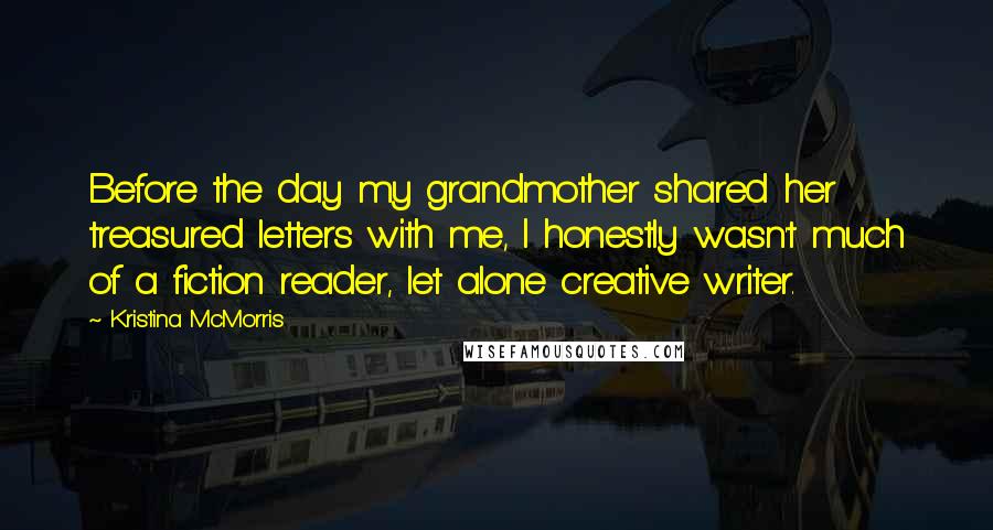 Kristina McMorris Quotes: Before the day my grandmother shared her treasured letters with me, I honestly wasn't much of a fiction reader, let alone creative writer.