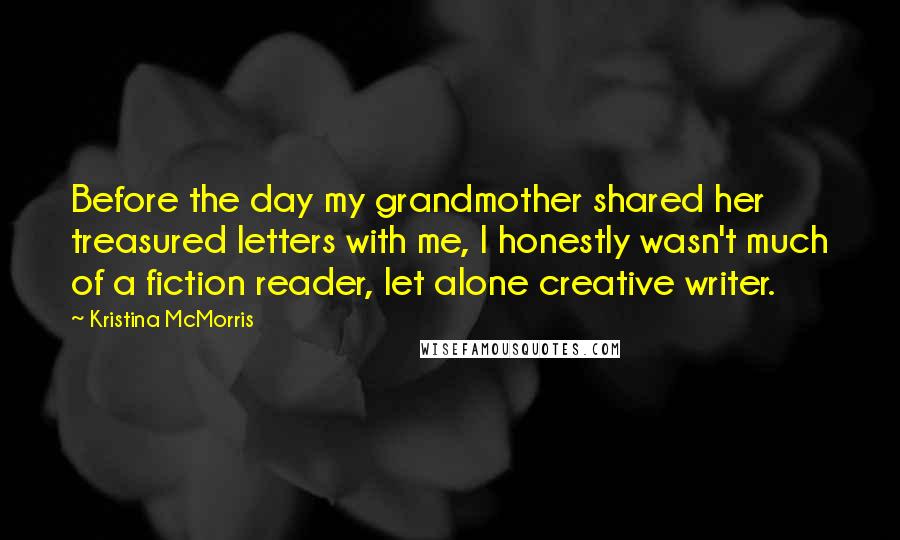 Kristina McMorris Quotes: Before the day my grandmother shared her treasured letters with me, I honestly wasn't much of a fiction reader, let alone creative writer.