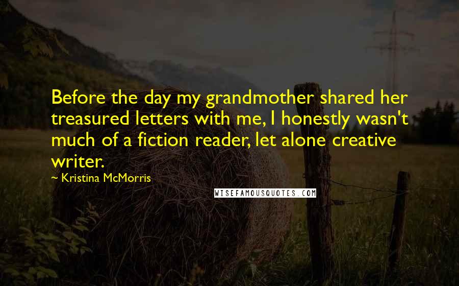 Kristina McMorris Quotes: Before the day my grandmother shared her treasured letters with me, I honestly wasn't much of a fiction reader, let alone creative writer.