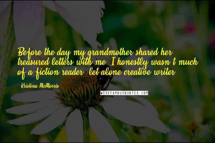 Kristina McMorris Quotes: Before the day my grandmother shared her treasured letters with me, I honestly wasn't much of a fiction reader, let alone creative writer.