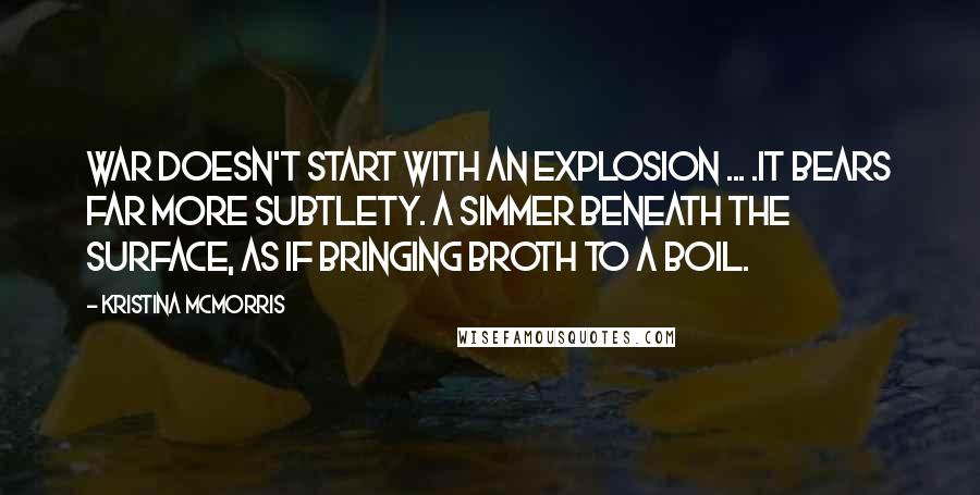 Kristina McMorris Quotes: War doesn't start with an explosion ... .It bears far more subtlety. A simmer beneath the surface, as if bringing broth to a boil.