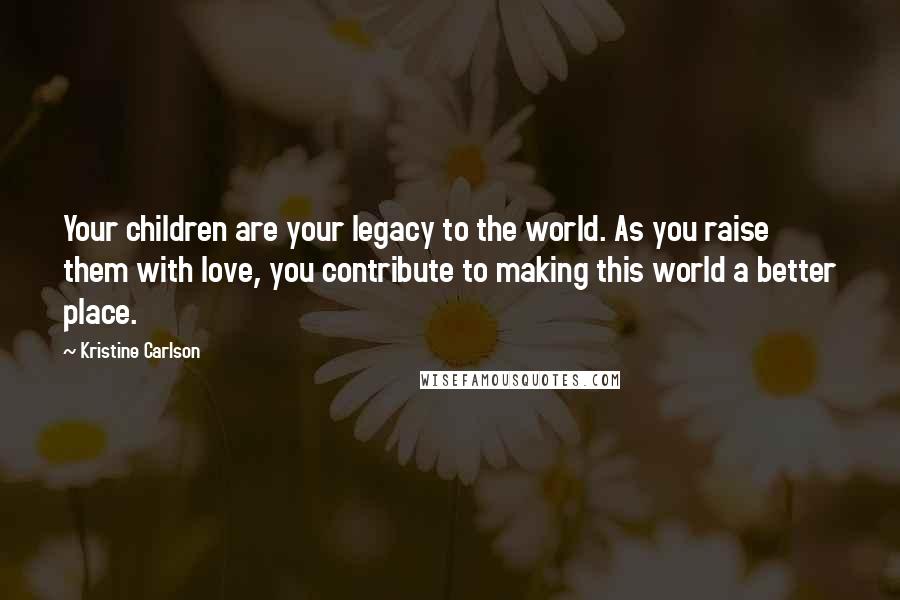 Kristine Carlson Quotes: Your children are your legacy to the world. As you raise them with love, you contribute to making this world a better place.