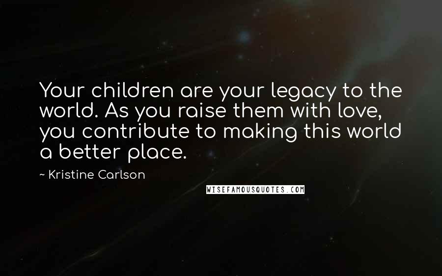 Kristine Carlson Quotes: Your children are your legacy to the world. As you raise them with love, you contribute to making this world a better place.