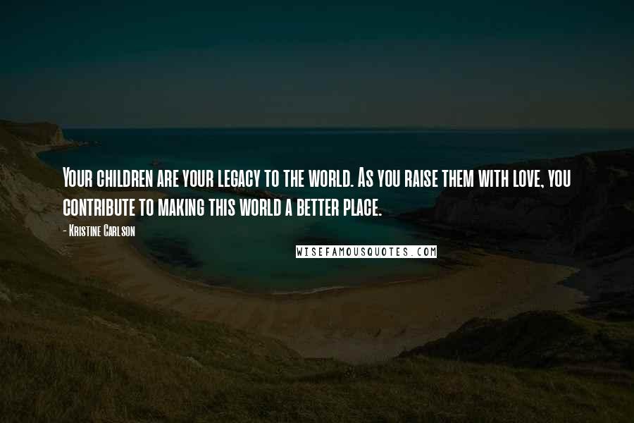 Kristine Carlson Quotes: Your children are your legacy to the world. As you raise them with love, you contribute to making this world a better place.