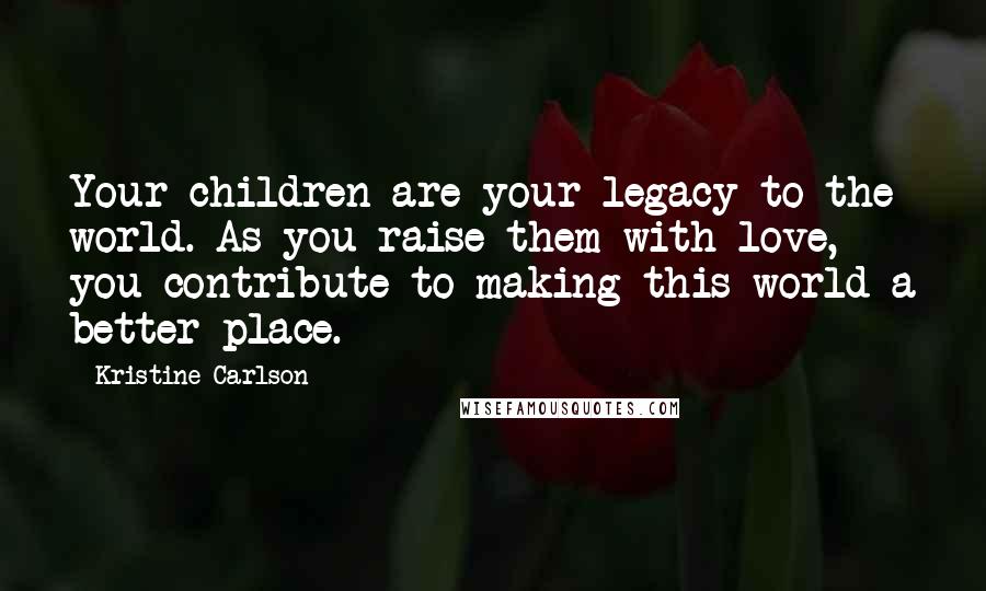 Kristine Carlson Quotes: Your children are your legacy to the world. As you raise them with love, you contribute to making this world a better place.