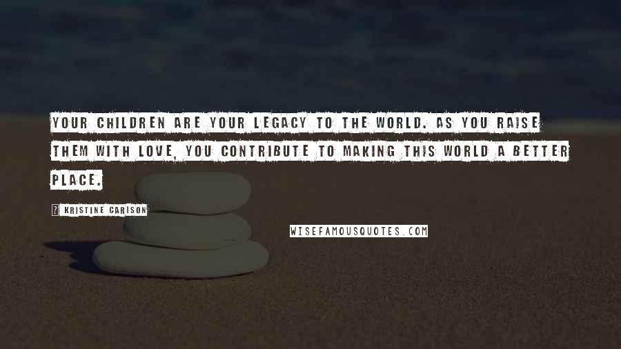 Kristine Carlson Quotes: Your children are your legacy to the world. As you raise them with love, you contribute to making this world a better place.