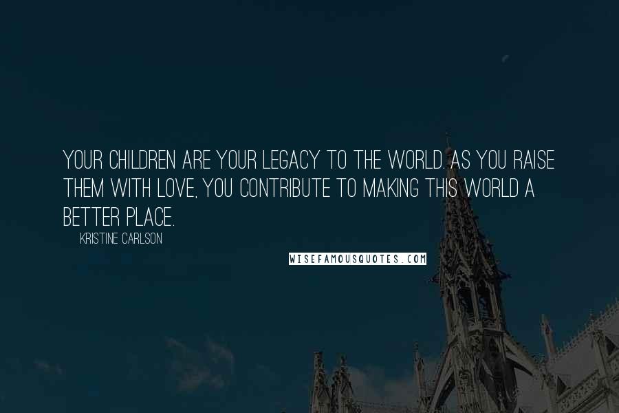 Kristine Carlson Quotes: Your children are your legacy to the world. As you raise them with love, you contribute to making this world a better place.