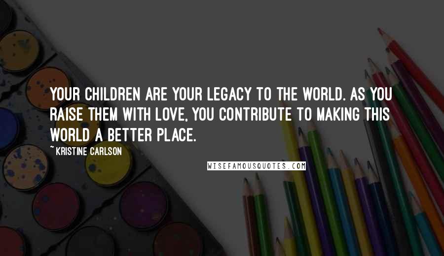 Kristine Carlson Quotes: Your children are your legacy to the world. As you raise them with love, you contribute to making this world a better place.