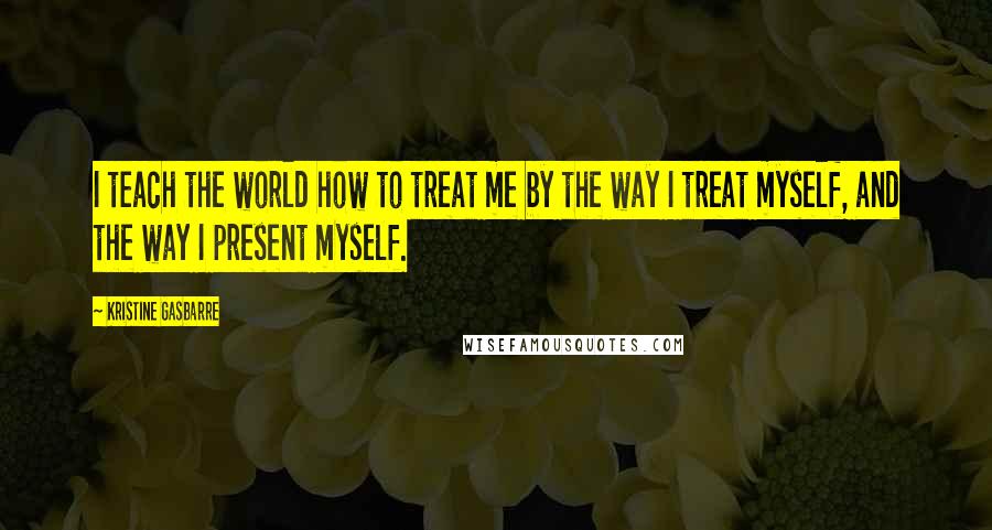 Kristine Gasbarre Quotes: I teach the world how to treat me by the way I treat myself, and the way I present myself.