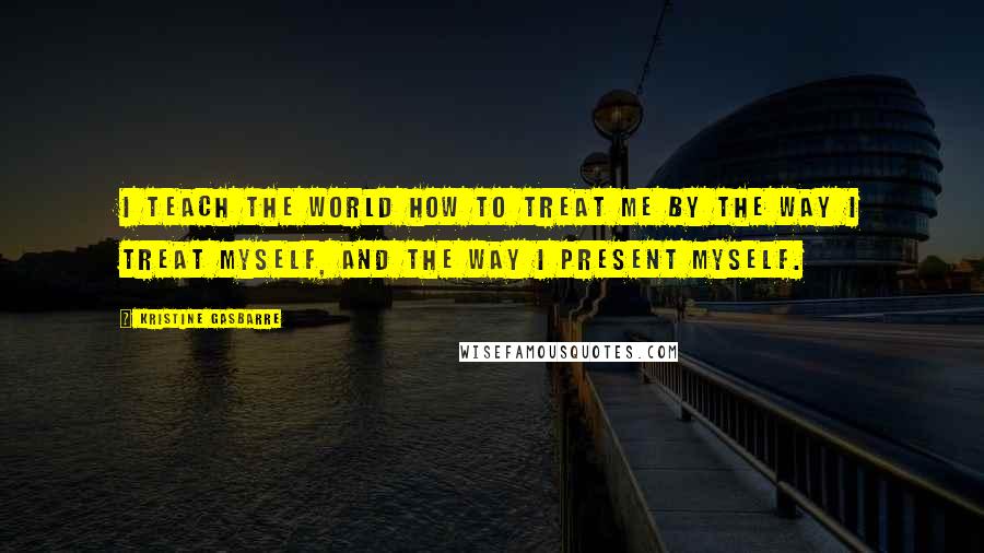 Kristine Gasbarre Quotes: I teach the world how to treat me by the way I treat myself, and the way I present myself.