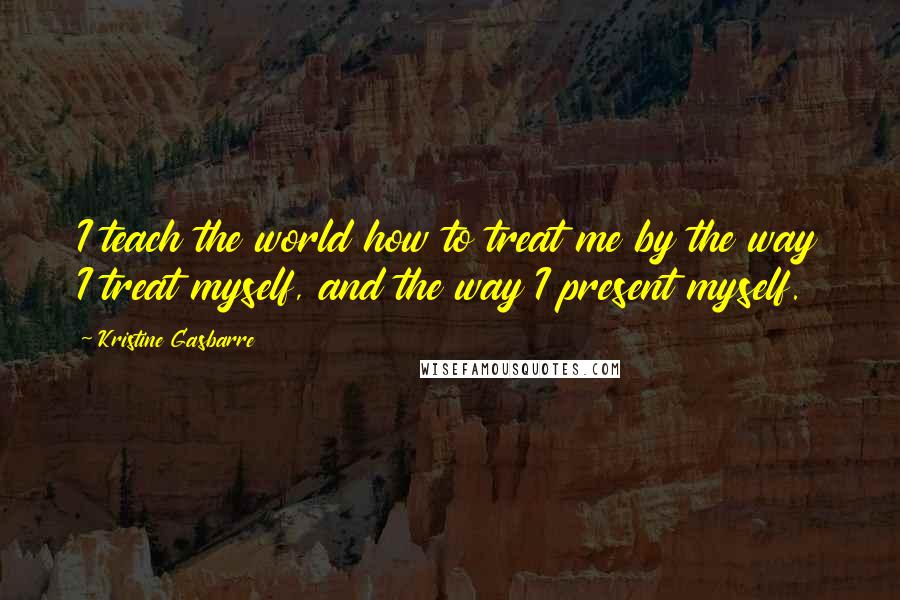 Kristine Gasbarre Quotes: I teach the world how to treat me by the way I treat myself, and the way I present myself.