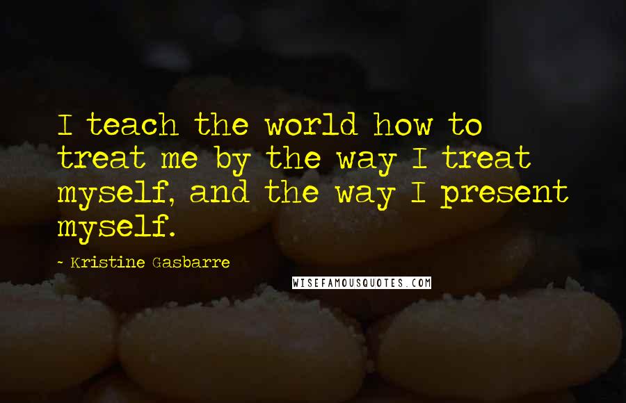 Kristine Gasbarre Quotes: I teach the world how to treat me by the way I treat myself, and the way I present myself.