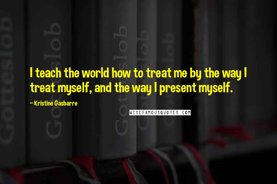 Kristine Gasbarre Quotes: I teach the world how to treat me by the way I treat myself, and the way I present myself.