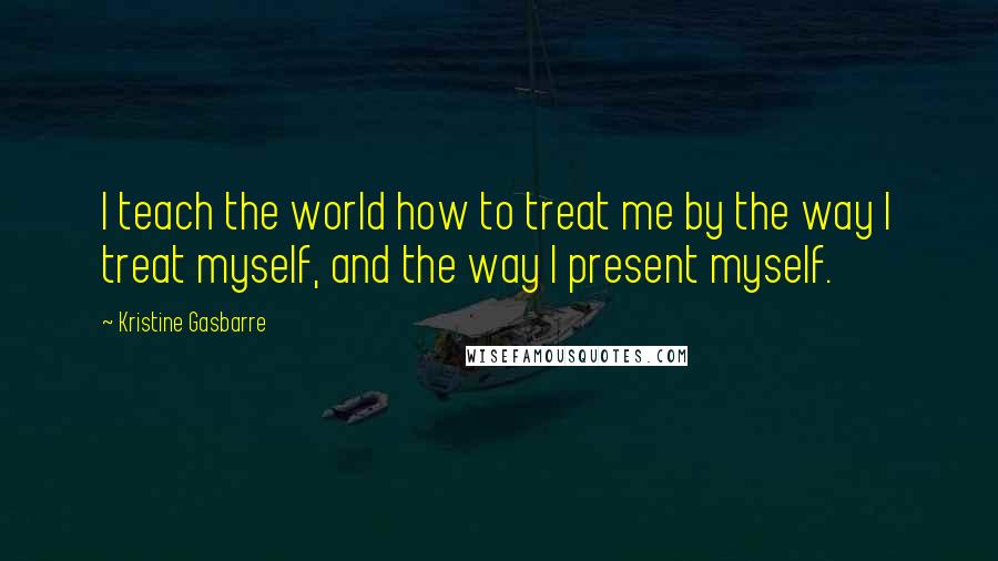 Kristine Gasbarre Quotes: I teach the world how to treat me by the way I treat myself, and the way I present myself.